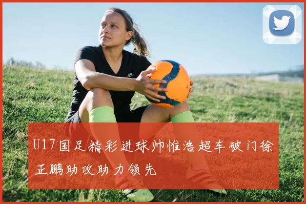 U17国足精彩进球帅惟浩超车破门徐正鹏助攻助力领先