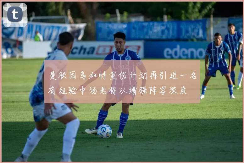 曼联因乌加特重伤计划再引进一名有经验中场老将以增强阵容深度