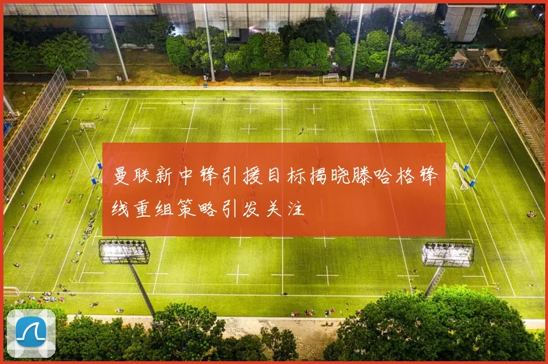曼联新中锋引援目标揭晓滕哈格锋线重组策略引发关注