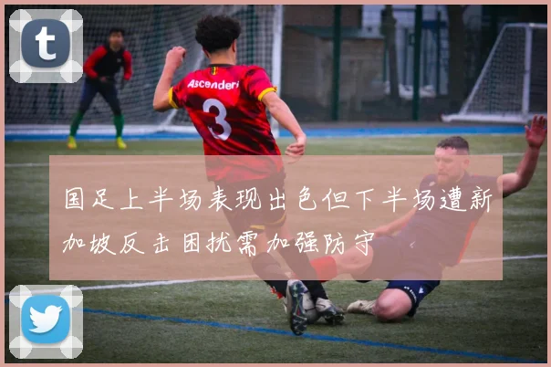 国足上半场表现出色但下半场遭新加坡反击困扰需加强防守