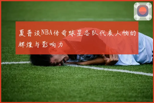 夏普谈NBA传奇球星各队代表人物的辉煌与影响力