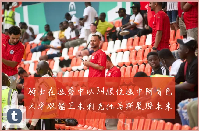 骑士在选秀中以34顺位选中阿肯色大学双能卫米利克托马斯展现未来潜力