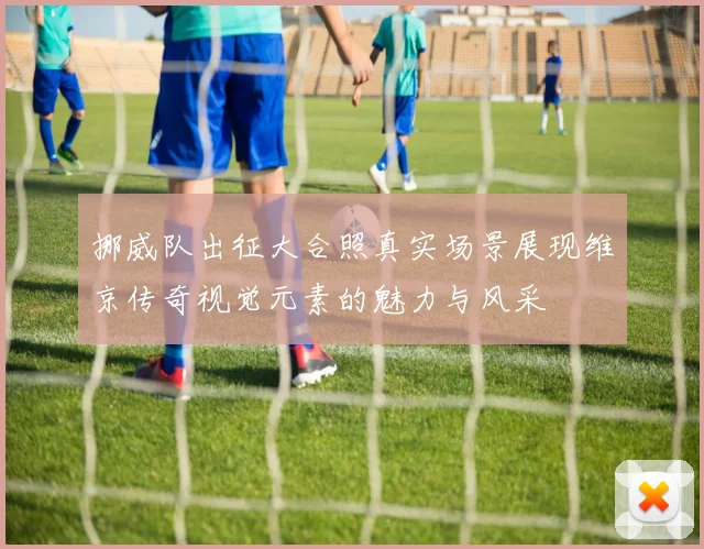 挪威队出征大合照真实场景展现维京传奇视觉元素的魅力与风采
