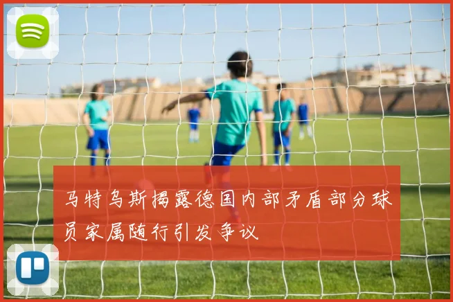 马特乌斯揭露德国内部矛盾部分球员家属随行引发争议