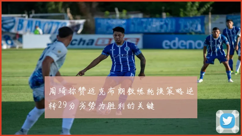 周琦称赞迈克布朗教练轮换策略逆转29分劣势为胜利的关键