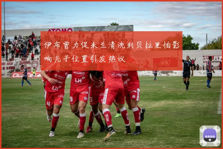 伊布曾力促米兰清洗利贝拉里怕影响儿子位置引发热议