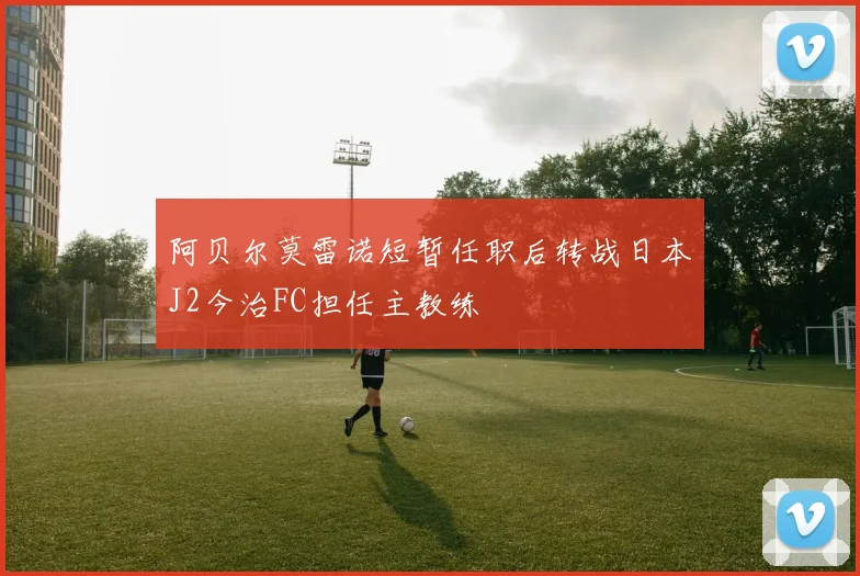 阿贝尔莫雷诺短暂任职后转战日本J2今治FC担任主教练