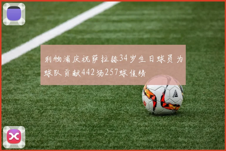 利物浦庆祝萨拉赫34岁生日球员为球队贡献442场257球佳绩
