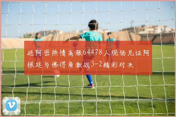 迈阿密热情高涨64478人现场见证阿根廷与佛得角激战3-2精彩对决