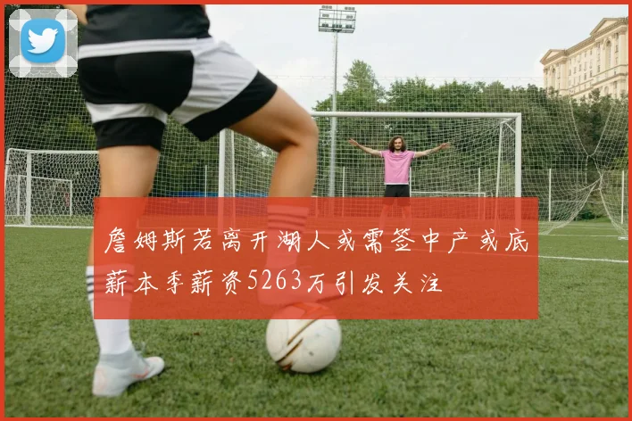 詹姆斯若离开湖人或需签中产或底薪本季薪资5263万引发关注