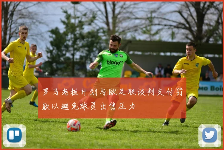 罗马老板计划与欧足联谈判支付罚款以避免球员出售压力