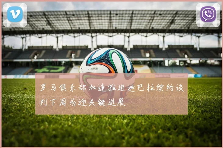 罗马俱乐部加速推进迪巴拉续约谈判下周或迎关键进展